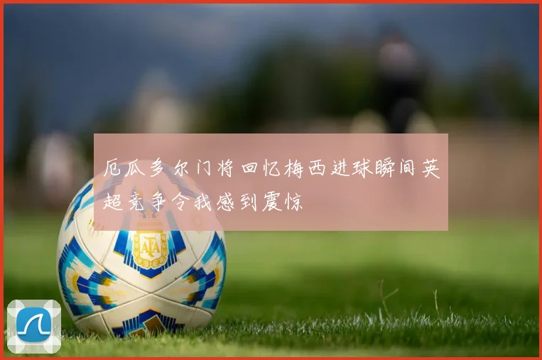 厄瓜多尔门将回忆梅西进球瞬间英超竞争令我感到震惊