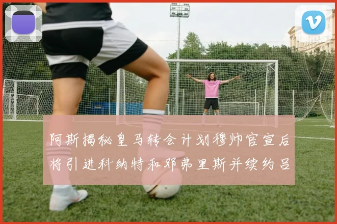 阿斯揭秘皇马转会计划穆帅官宣后将引进科纳特和邓弗里斯并续约吕迪格