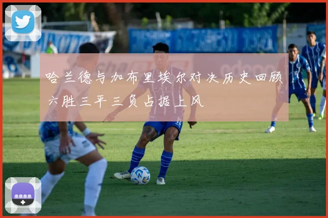 哈兰德与加布里埃尔对决历史回顾六胜三平三负占据上风