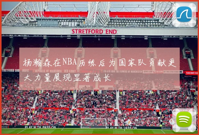 杨瀚森在NBA历练后为国家队贡献更大力量展现显著成长