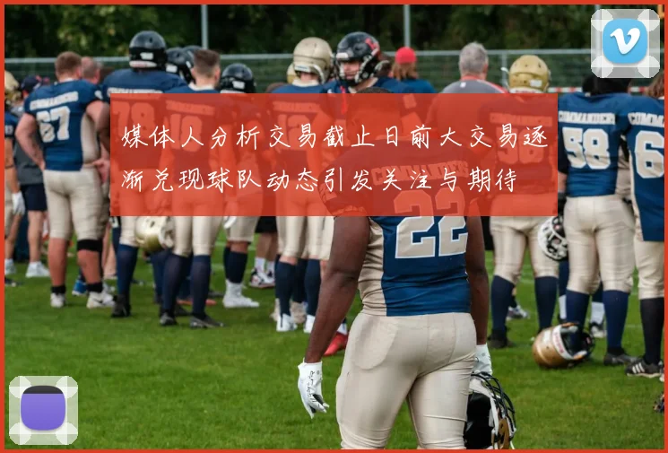 媒体人分析交易截止日前大交易逐渐兑现球队动态引发关注与期待