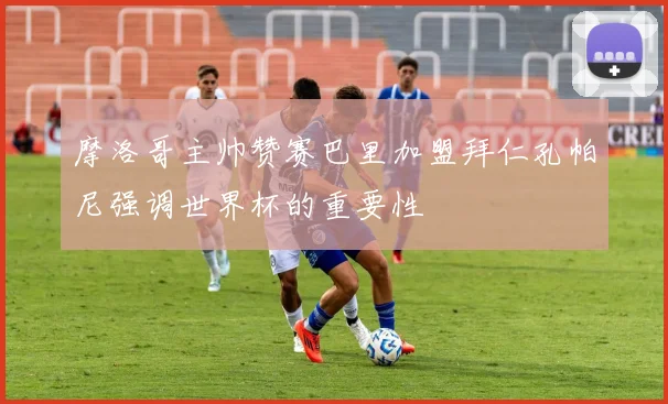 摩洛哥主帅赞赛巴里加盟拜仁孔帕尼强调世界杯的重要性