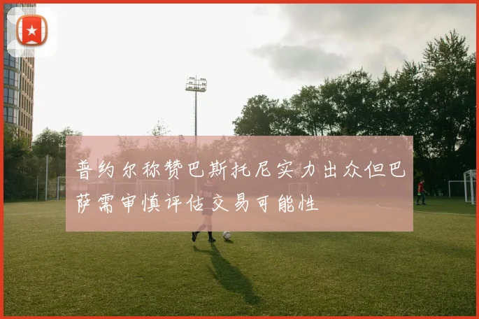 普约尔称赞巴斯托尼实力出众但巴萨需审慎评估交易可能性