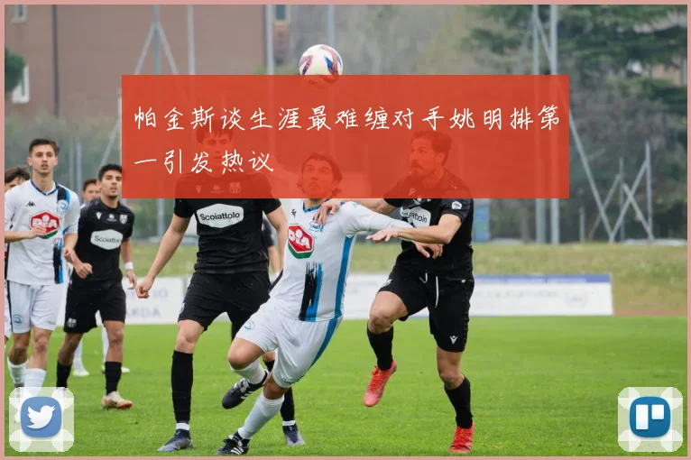 帕金斯谈生涯最难缠对手姚明排第一引发热议