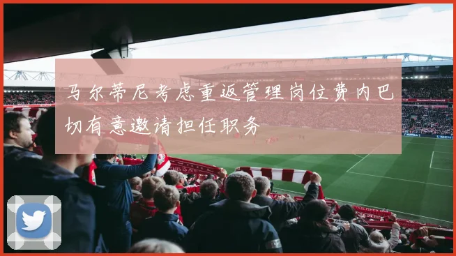 马尔蒂尼考虑重返管理岗位费内巴切有意邀请担任职务