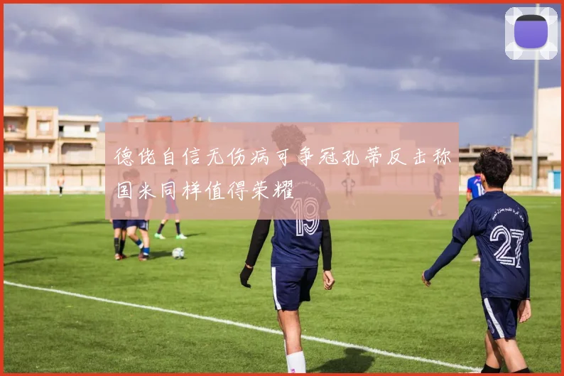 德佬自信无伤病可争冠孔蒂反击称国米同样值得荣耀