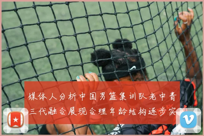 媒体人分析中国男篮集训队老中青三代融合展现合理年龄结构逐步实现换血
