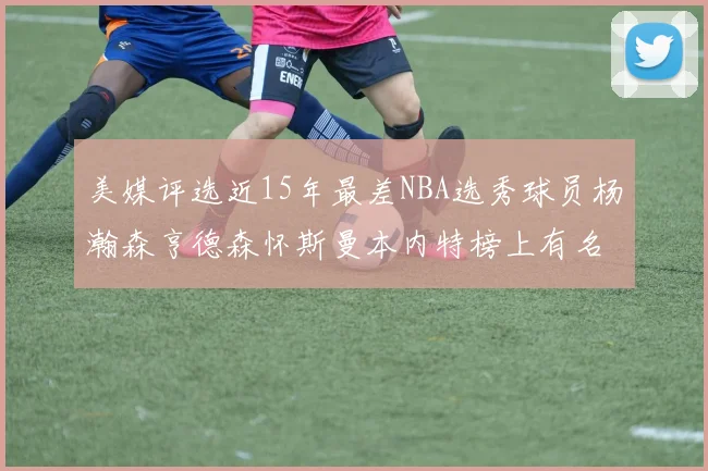 美媒评选近15年最差NBA选秀球员杨瀚森亨德森怀斯曼本内特榜上有名