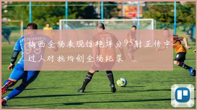 梅西全场表现惊艳评分95射正传中过人对抗均创全场纪录