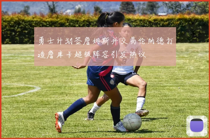 勇士计划签詹姆斯并交易伦纳德打造詹库卡超级阵容引发热议