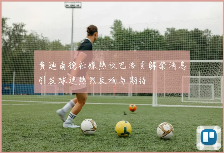 费迪南德社媒热议巴洛贡解禁消息引发球迷热烈反响与期待