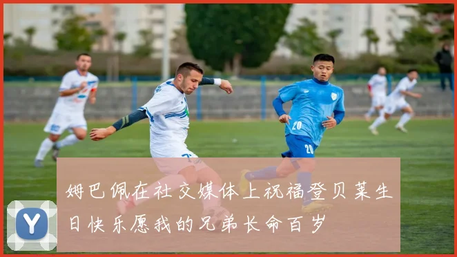 姆巴佩在社交媒体上祝福登贝莱生日快乐愿我的兄弟长命百岁