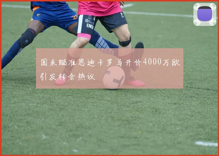 国米瞄准恩迪卡罗马开价4000万欧引发转会热议
