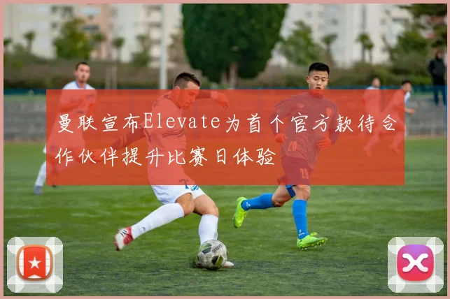曼联宣布Elevate为首个官方款待合作伙伴提升比赛日体验