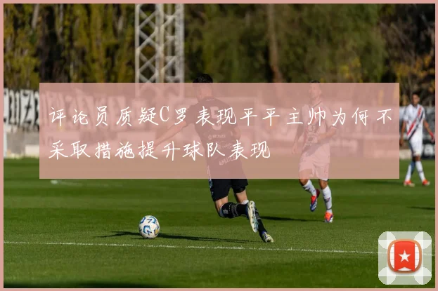 评论员质疑C罗表现平平主帅为何不采取措施提升球队表现