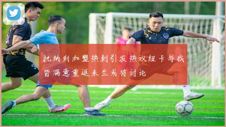 托纳利加盟热刺引发热议纽卡与我皆满意重返米兰或将讨论